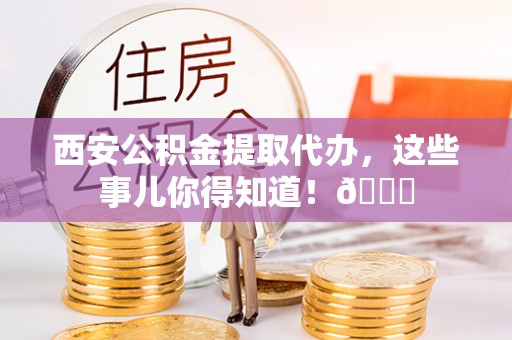 涞源西安公积金提取代办，这些事儿你得知道！😎